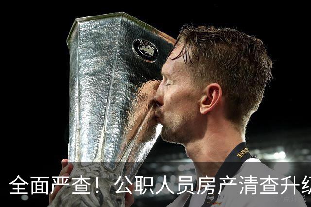 全面严查！公职人员房产清查升级，数据溯源无任何侥幸空间
